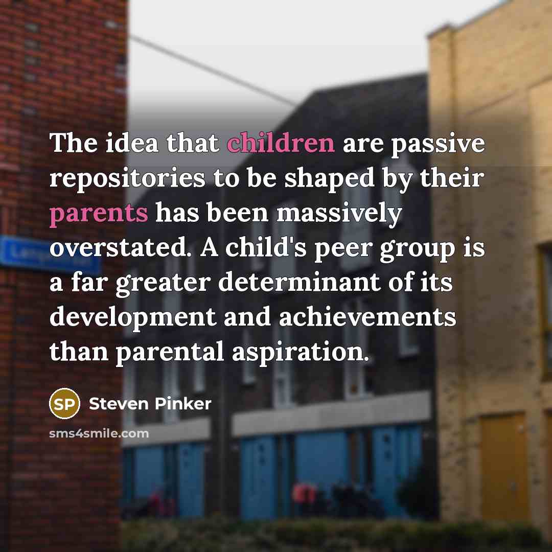 “The idea that children are passive repositories to be shaped by their parents has been massively overstated. A child's peer group is a far greater determinant of its development and achievements than parental aspiration.” quote by Steven Pinker
