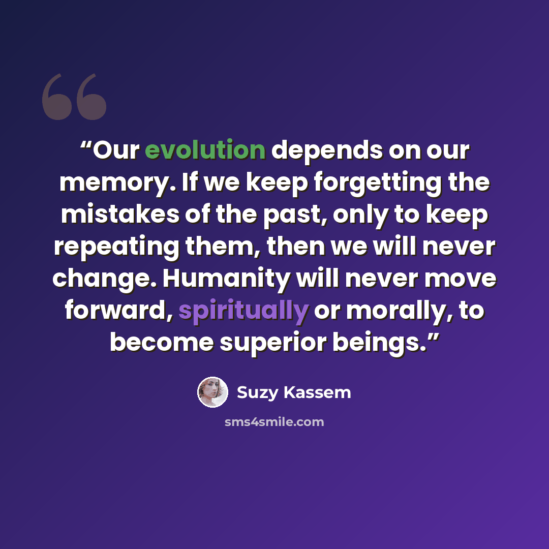 “Our evolution depends on our memory. If we keep forgetting the mistakes of the past, only to keep repeating them, then we will never change. Humanity will never move forward, spiritually or morally, to become superior beings.” quote by Suzy Kassem