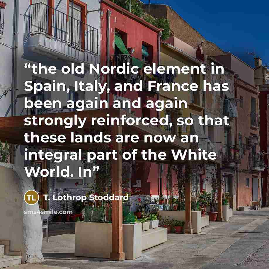 “the old Nordic element in Spain, Italy, and France has been again and again strongly reinforced, so that these lands are now an integral part of the White World. In” quote by T. Lothrop Stoddard