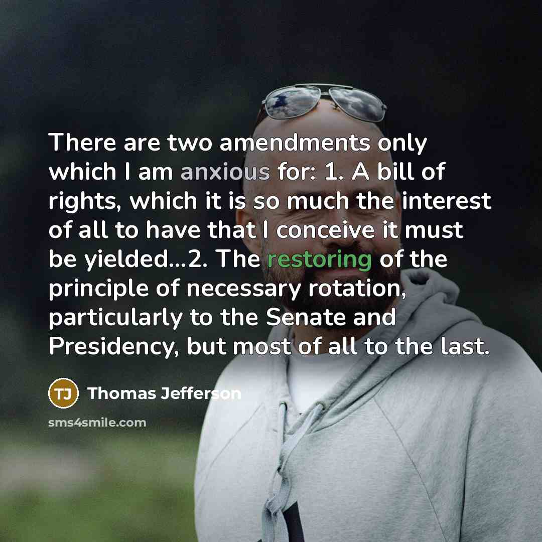 “There are two amendments only which I am anxious for: 1. A bill of rights, which it is so much the interest of all to have that I conceive it must be yielded...2. The restoring of the principle of necessary rotation, particularly to the Senate and Presidency, but most of all to the last.” quote by Thomas Jefferson