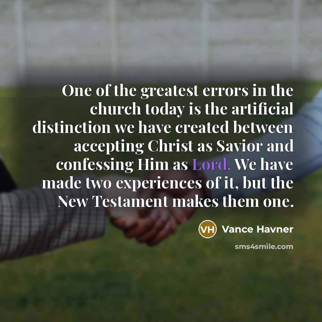 “One of the greatest errors in the church today is the artificial distinction we have created between accepting Christ as Savior and confessing Him as Lord. We have made two experiences of it, but the New Testament makes them one.” quote by Vance Havner