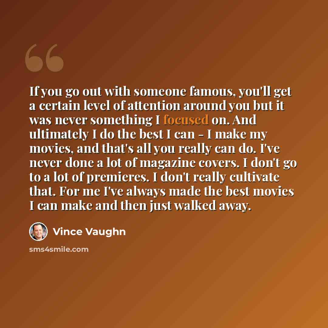 “If you go out with someone famous, you'll get a certain level of attention around you but it was never something I focused on. And ultimately I do the best I can - I make my movies, and that's all you really can do. I've never done a lot of magazine covers. I don't go to a lot of premieres. I…” quote by Vince Vaughn