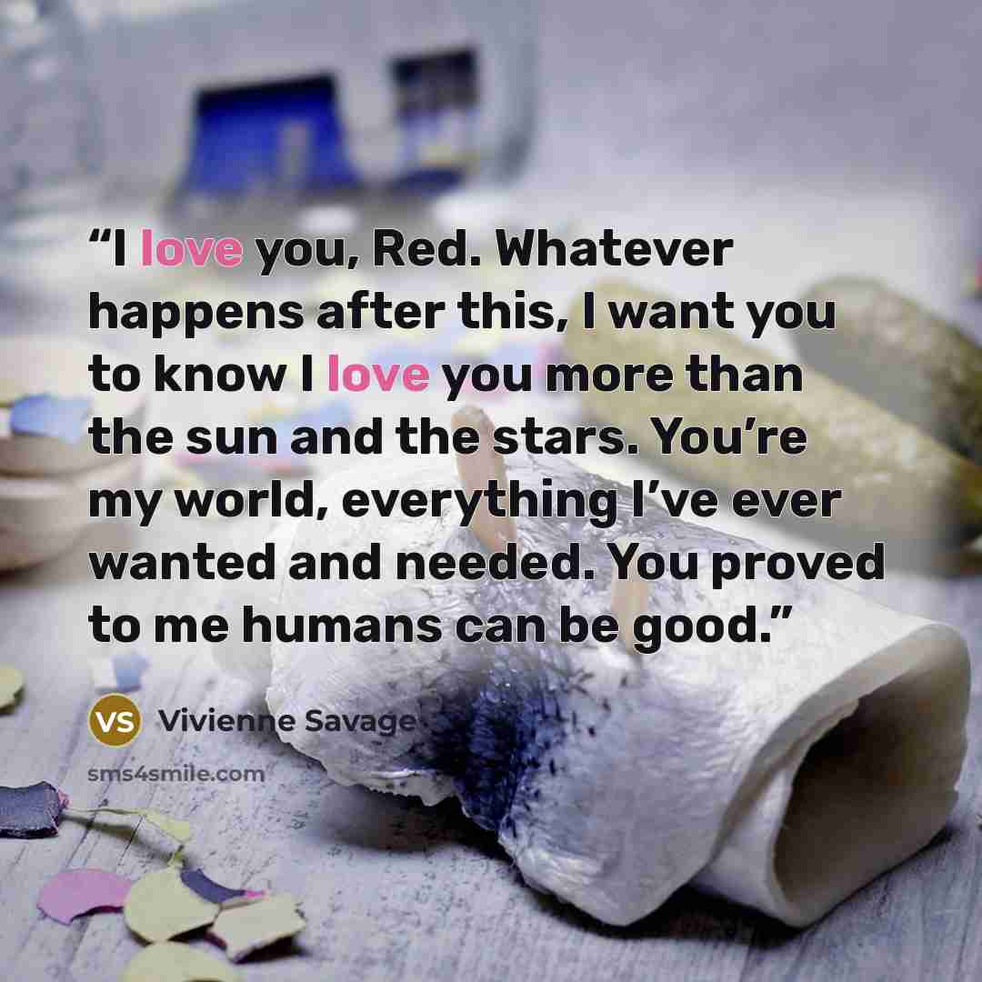 “I love you, Red. Whatever happens after this, I want you to know I love you more than the sun and the stars. You’re my world, everything I’ve ever wanted and needed. You proved to me humans can be good.” quote by Vivienne Savage