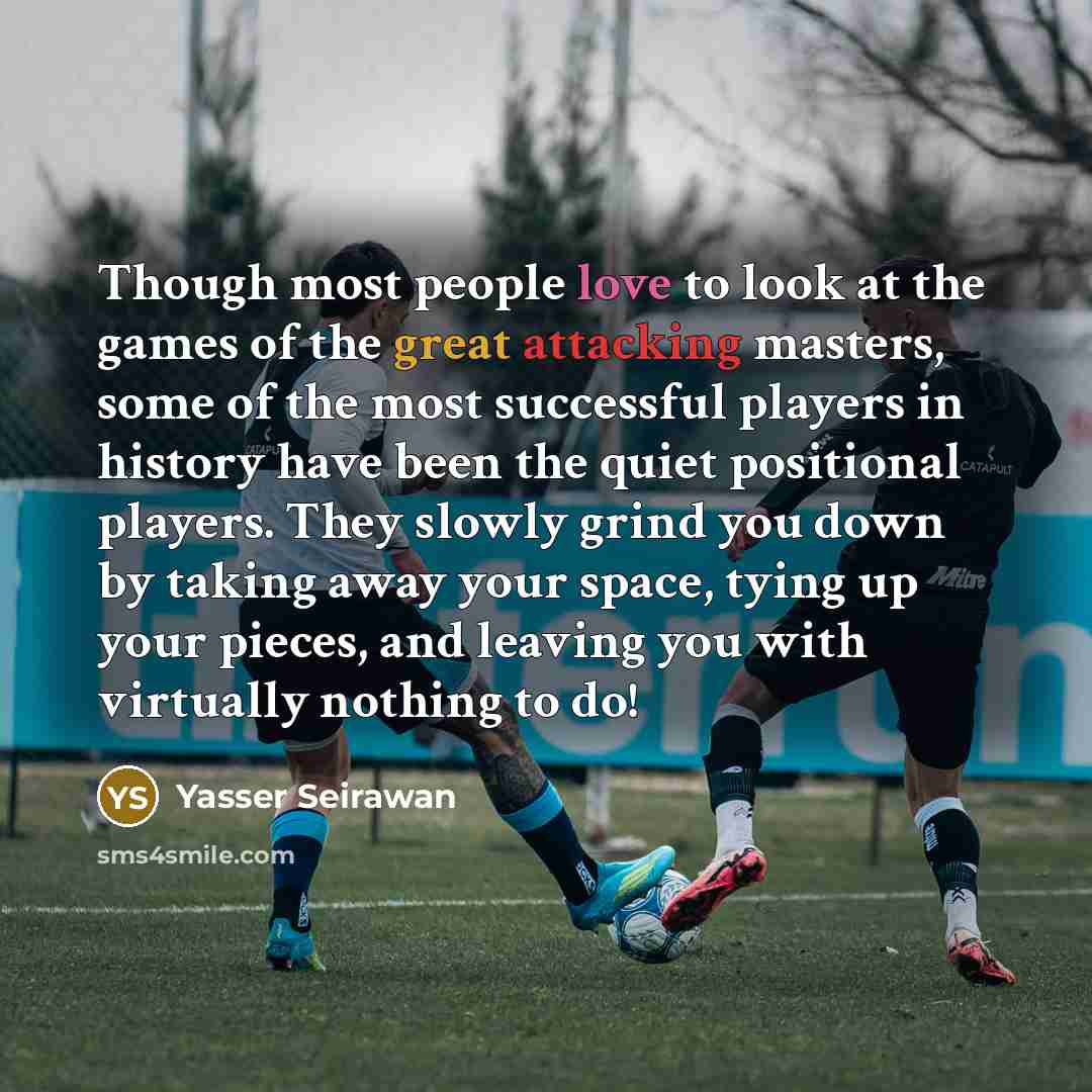 “Though most people love to look at the games of the great attacking masters, some of the most successful players in history have been the quiet positional players. They slowly grind you down by taking away your space, tying up your pieces, and leaving you with virtually nothing to do!” quote by Yasser Seirawan