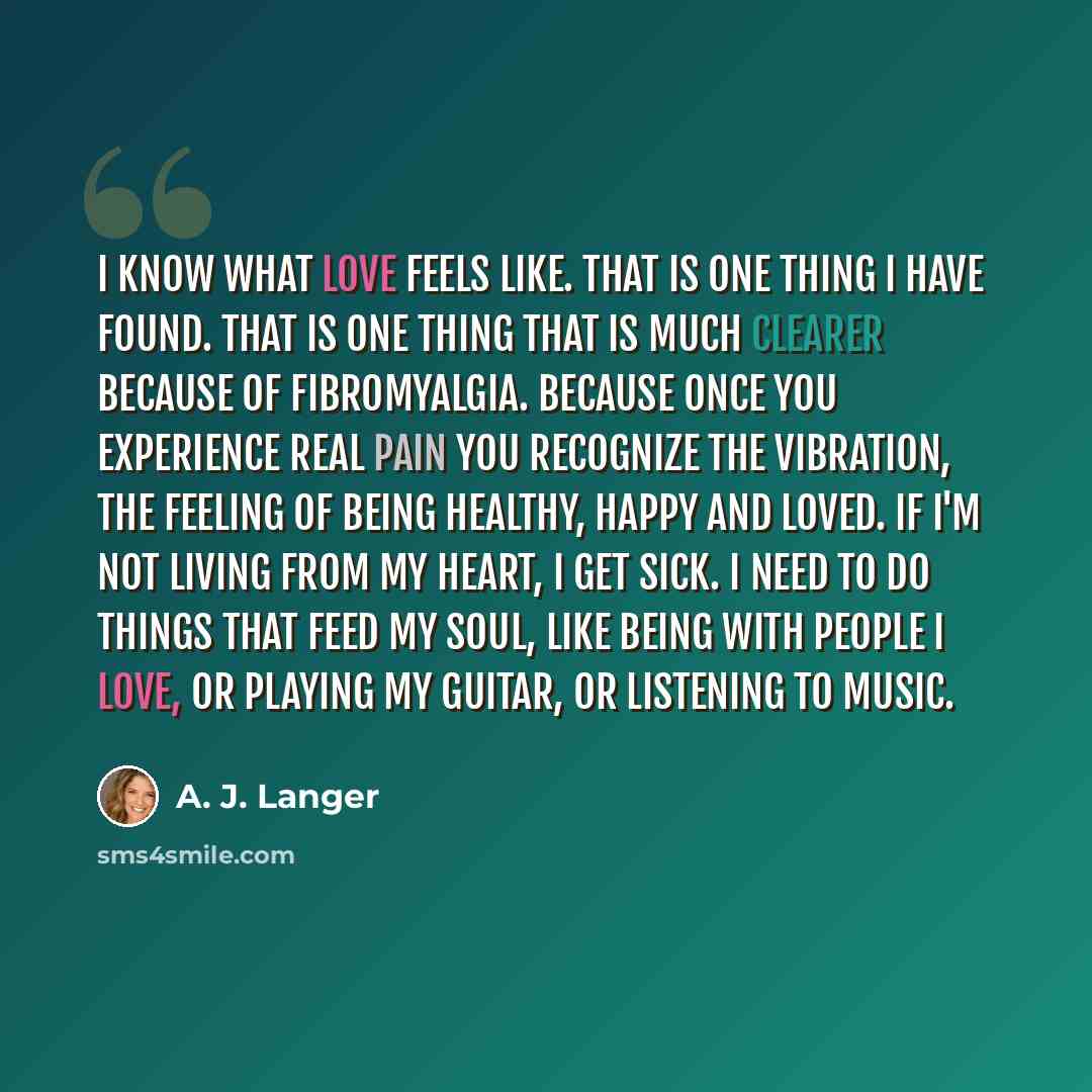 “I know what love feels like. That is one thing I have found. That is one thing that is much clearer because of fibromyalgia. Because once you experience real pain you recognize the vibration, the feeling of being healthy, happy and loved. If I'm not living from my heart, I get sick. I need to do…” quote by A. J. Langer