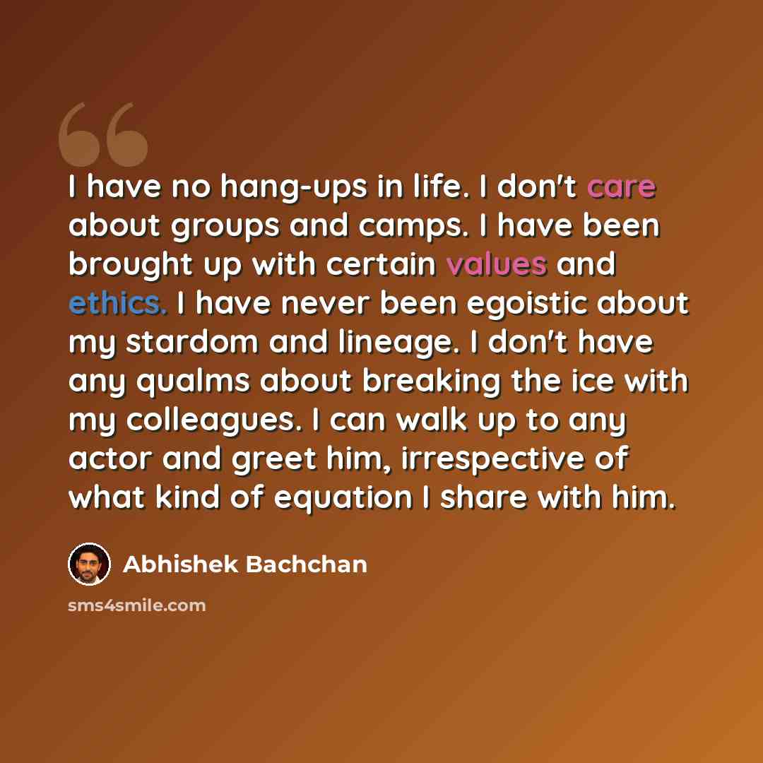 “I have no hang-ups in life. I don't care about groups and camps. I have been brought up with certain values and ethics. I have never been egoistic about my stardom and lineage. I don't have any qualms about breaking the ice with my colleagues. I can walk up to any actor and greet him, irrespective…” quote by Abhishek Bachchan