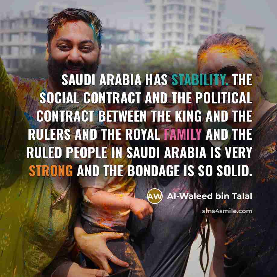 “Saudi Arabia has stability. The social contract and the political contract between the king and the rulers and the royal family and the ruled people in Saudi Arabia is very strong and the bondage is so solid.” quote by Al-Waleed bin Talal