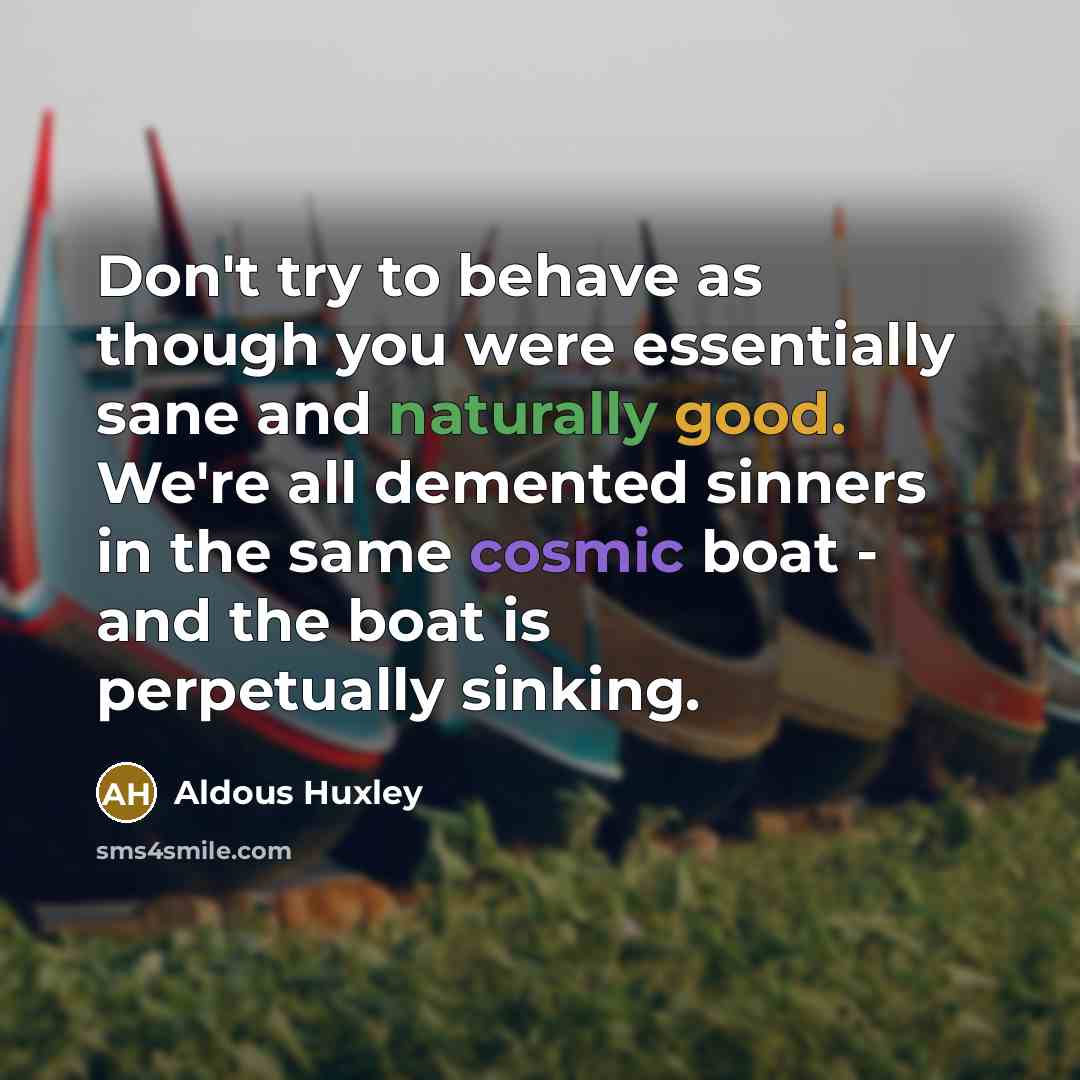 “Don't try to behave as though you were essentially sane and naturally good. We're all demented sinners in the same cosmic boat - and the boat is perpetually sinking.” quote by Aldous Huxley