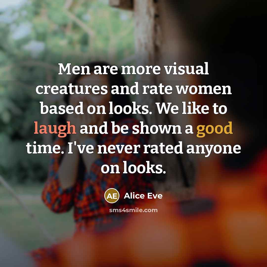 “Men are more visual creatures and rate women based on looks. We like to laugh and be shown a good time. I've never rated anyone on looks.” quote by Alice Eve