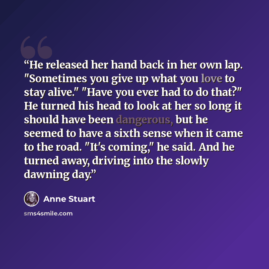 “He released her hand back in her own lap. "Sometimes you give up what you love to stay alive." "Have you ever had to do that?" He turned his head to look at her so long it should have been dangerous, but he seemed to have a sixth sense when it came to the road. "It's coming," he said. And he…” quote by Anne Stuart