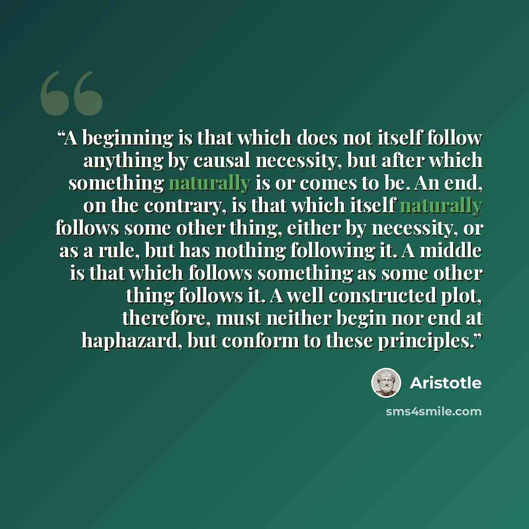 “A beginning is that which does not itself follow anything by causal necessity, but after which something naturally is or comes to be. An end, on the contrary, is that which itself naturally follows some other thing, either by necessity, or as a rule, but has nothing following it. A middle is that…” quote by Aristotle