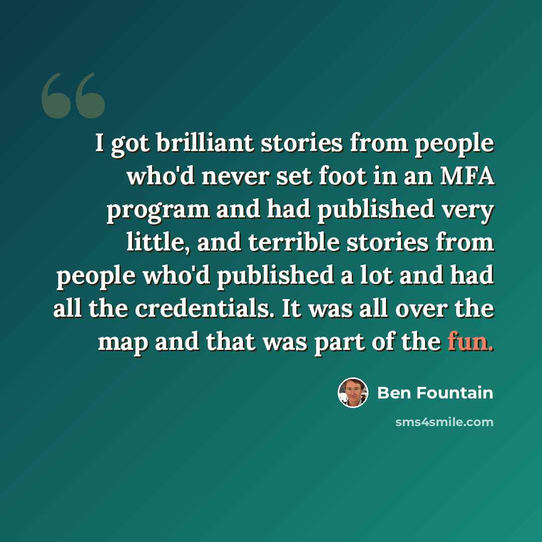 “I got brilliant stories from people who'd never set foot in an MFA program and had published very little, and terrible stories from people who'd published a lot and had all the credentials. It was all over the map and that was part of the fun.” quote by Ben Fountain