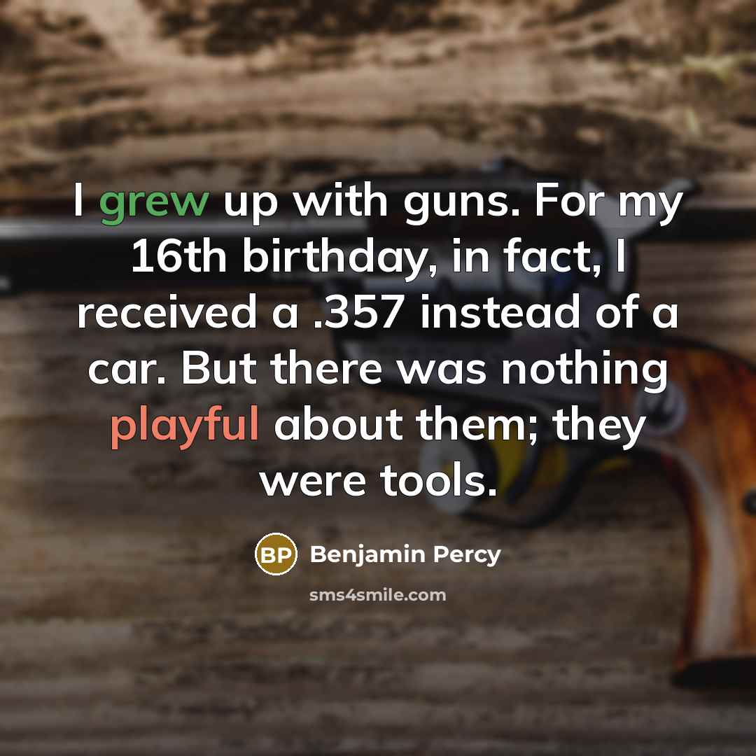 “I grew up with guns. For my 16th birthday, in fact, I received a .357 instead of a car. But there was nothing playful about them; they were tools.” quote by Benjamin Percy