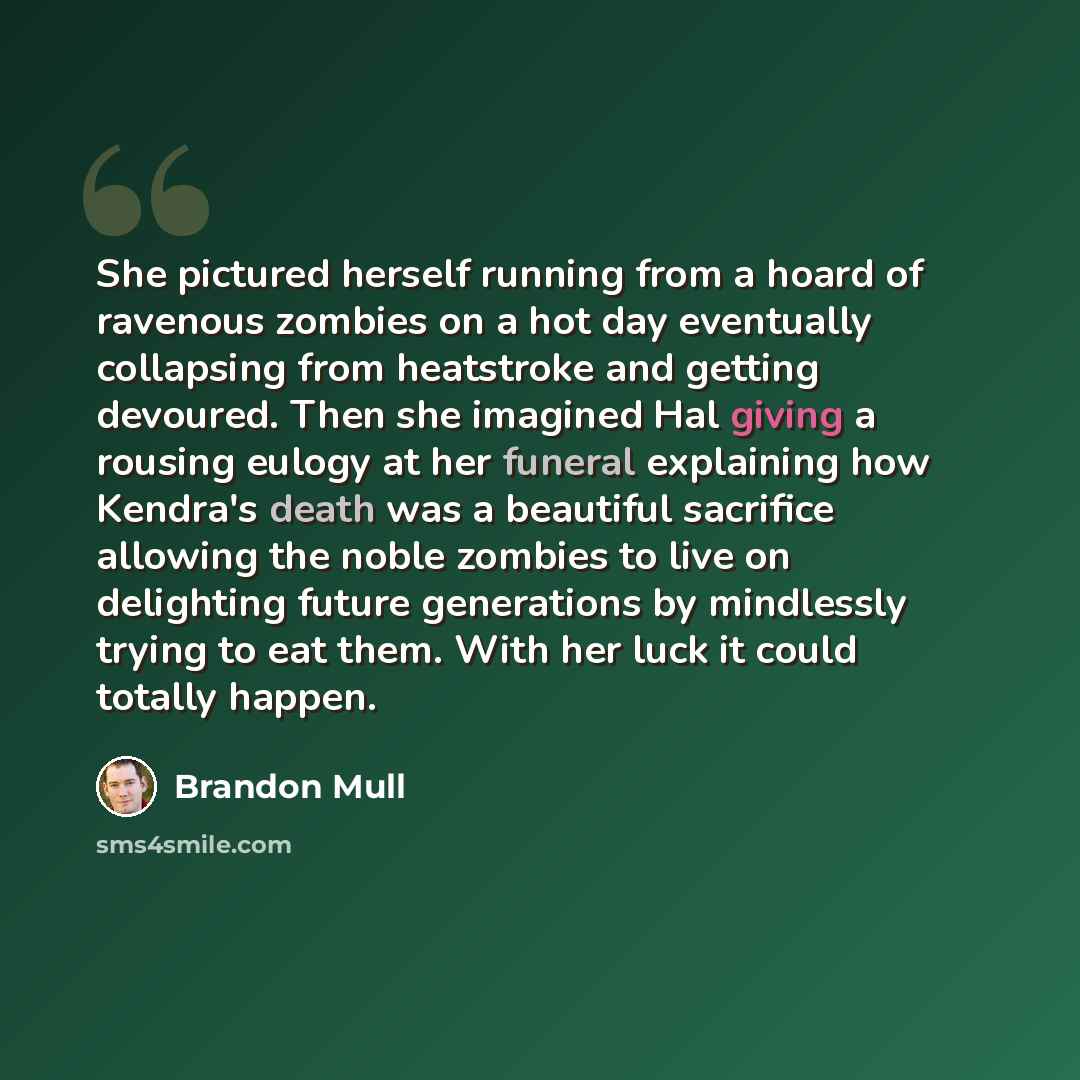 “She pictured herself running from a hoard of ravenous zombies on a hot day eventually collapsing from heatstroke and getting devoured. Then she imagined Hal giving a rousing eulogy at her funeral explaining how Kendra's death was a beautiful sacrifice allowing the noble zombies to live on…” quote by Brandon Mull