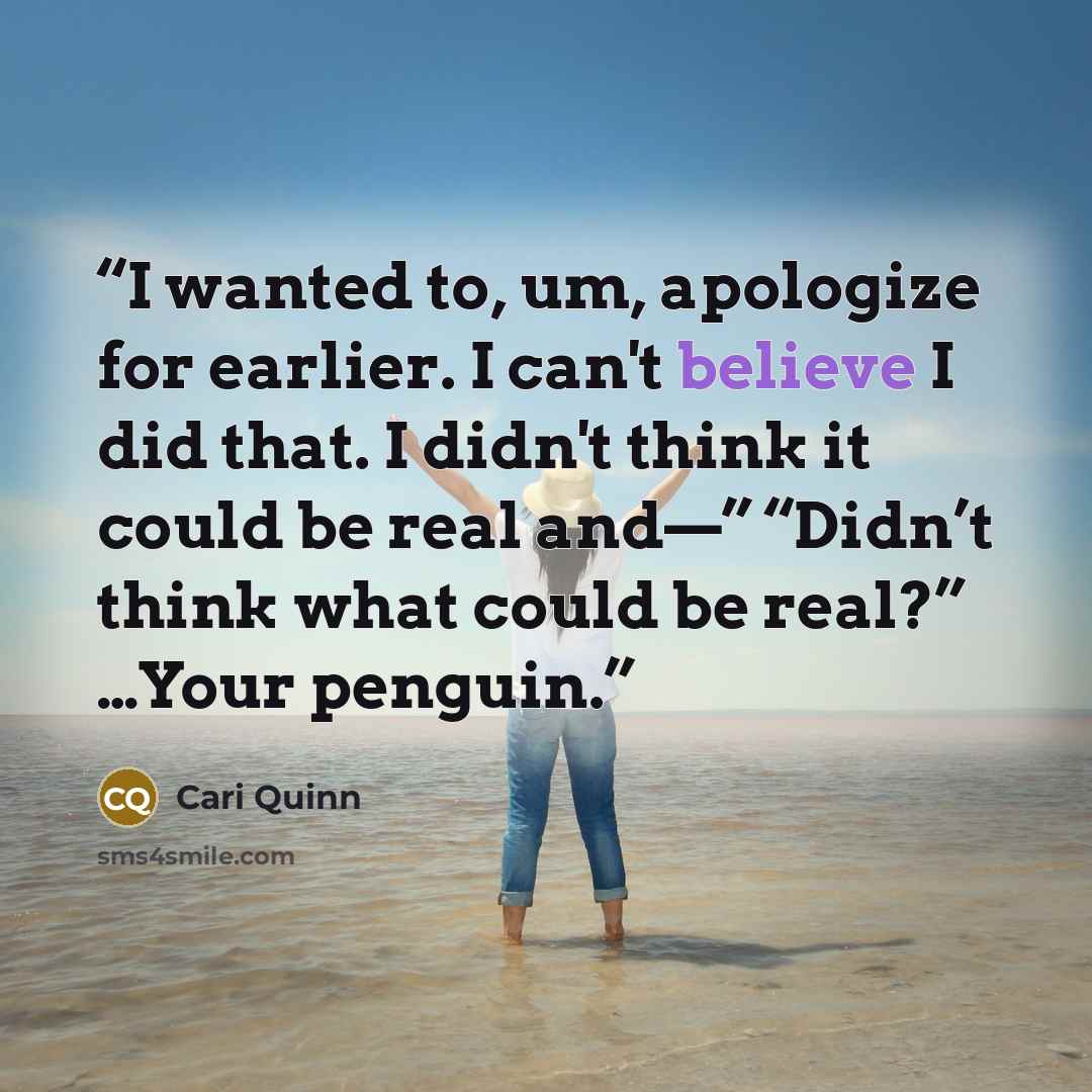 “I wanted to, um, apologize for earlier. I can't believe I did that. I didn't think it could be real and—” “Didn’t think what could be real?” …Your penguin.” quote by Cari Quinn