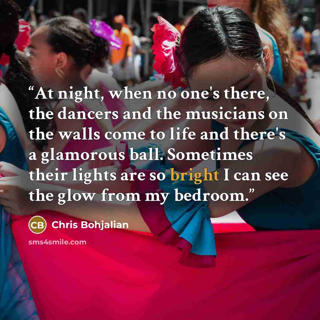 “At night, when no one's there, the dancers and the musicians on the walls come to life and there's a glamorous ball. Sometimes their lights are so bright I can see the glow from my bedroom.” quote by Chris Bohjalian