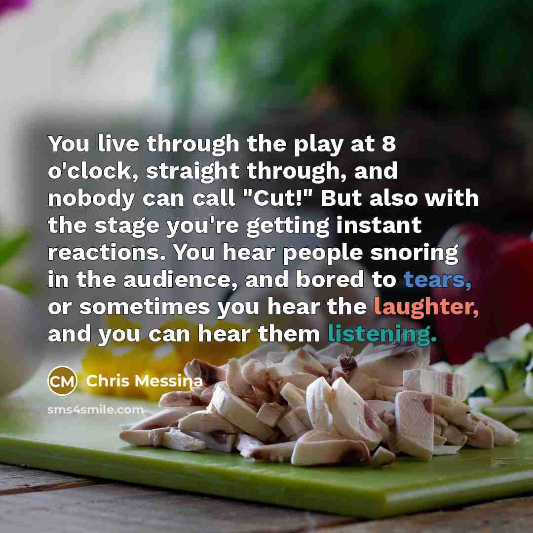 “You live through the play at 8 o'clock, straight through, and nobody can call "Cut!" But also with the stage you're getting instant reactions. You hear people snoring in the audience, and bored to tears, or sometimes you hear the laughter, and you can hear them listening.” quote by Chris Messina