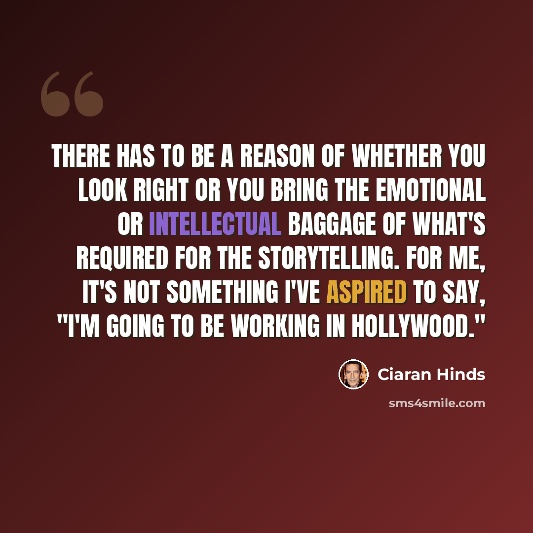 “There has to be a reason of whether you look right or you bring the emotional or intellectual baggage of what's required for the storytelling. For me, it's not something I've aspired to say, "I'm going to be working in Hollywood."” quote by Ciaran Hinds