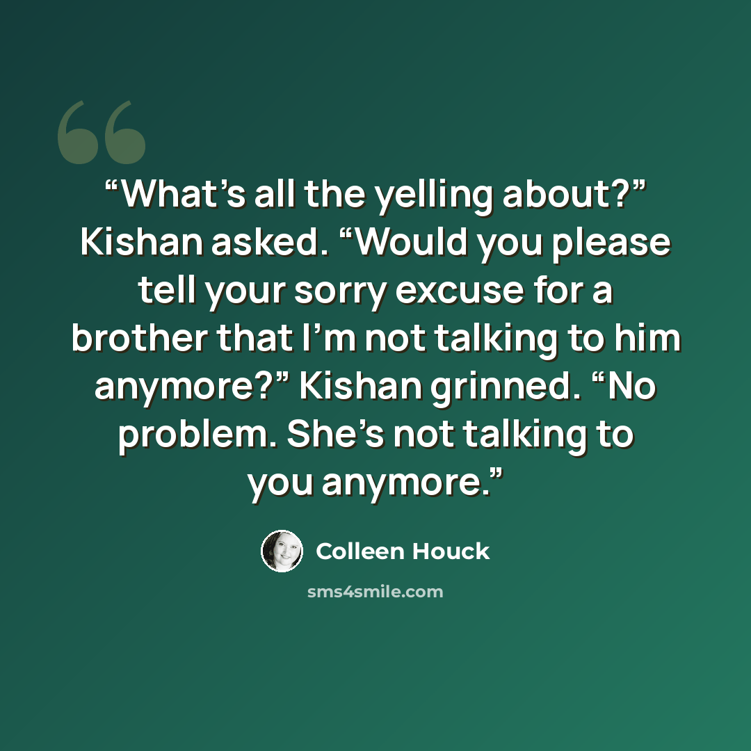 “What’s all the yelling about?” Kishan asked. “Would you please tell your sorry excuse for a brother that I’m not talking to him anymore?” Kishan grinned. “No problem. She’s not talking to you anymore.” quote by Colleen Houck