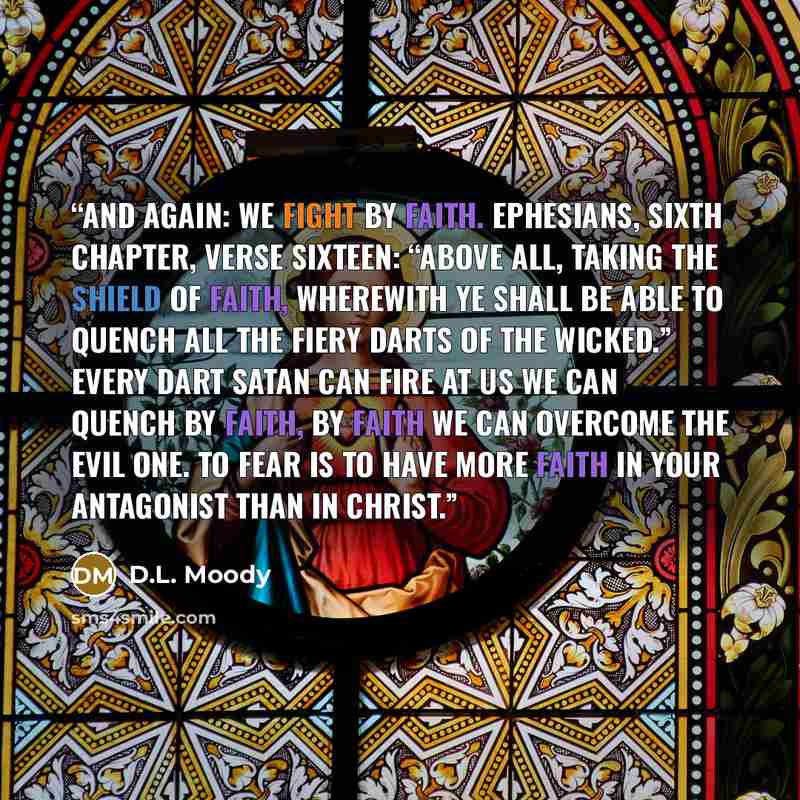 “And again: We fight by faith. Ephesians, sixth chapter, verse sixteen: “Above all, taking the shield of faith, wherewith ye shall be able to quench all the fiery darts of the wicked.” Every dart Satan can fire at us we can quench by faith, By faith we can overcome the Evil One. To fear is to have…” quote by D.L. Moody