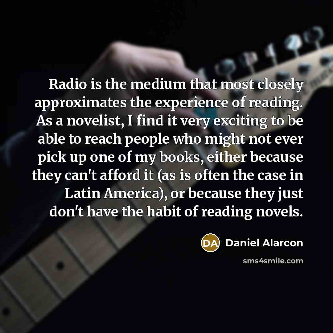 “Radio is the medium that most closely approximates the experience of reading. As a novelist, I find it very exciting to be able to reach people who might not ever pick up one of my books, either because they can't afford it (as is often the case in Latin America), or because they just don't have…” quote by Daniel Alarcon
