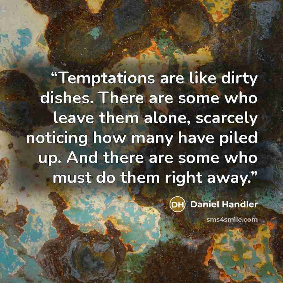 “Temptations are like dirty dishes. There are some who leave them alone, scarcely noticing how many have piled up. And there are some who must do them right away.” quote by Daniel Handler