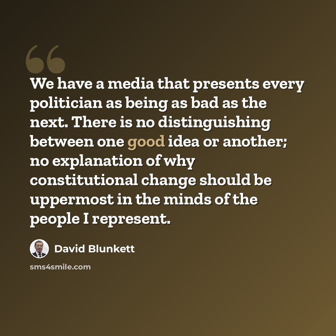 “We have a media that presents every politician as being as bad as the next. There is no distinguishing between one good idea or another; no explanation of why constitutional change should be uppermost in the minds of the people I represent.” quote by David Blunkett