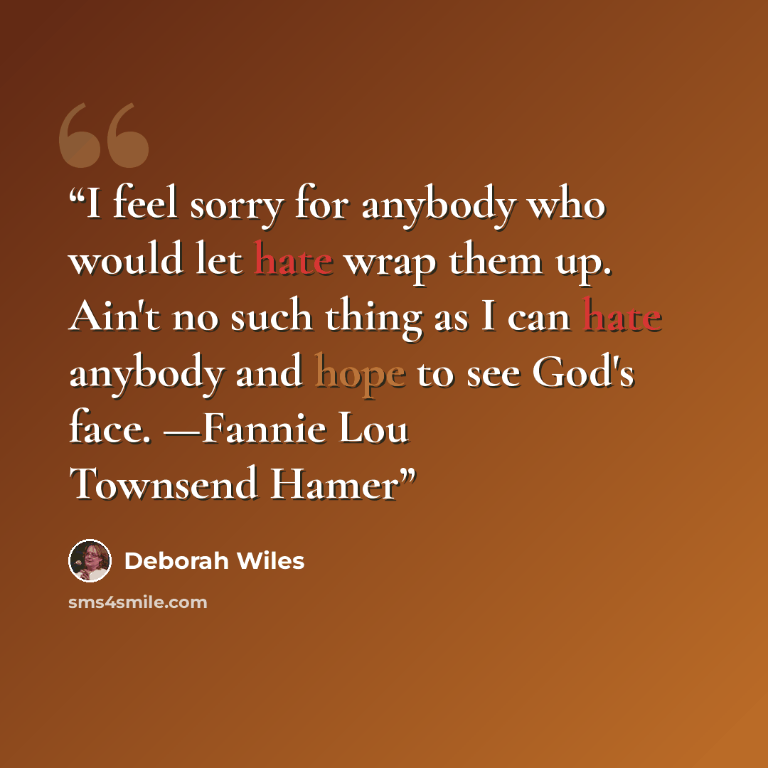 “I feel sorry for anybody who would let hate wrap them up. Ain't no such thing as I can hate anybody and hope to see God's face. —Fannie Lou Townsend Hamer” quote by Deborah Wiles
