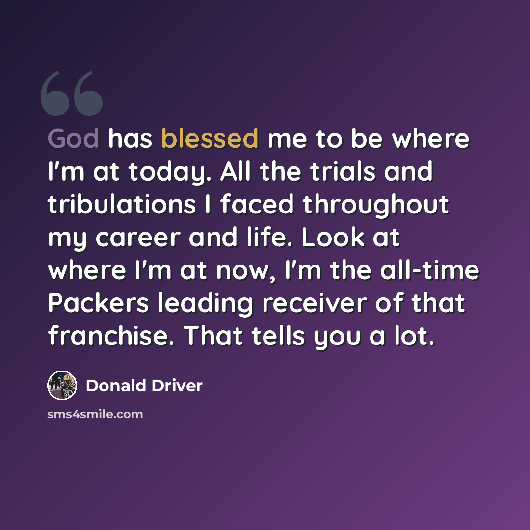 “God has blessed me to be where I'm at today. All the trials and tribulations I faced throughout my career and life. Look at where I'm at now, I'm the all-time Packers leading receiver of that franchise. That tells you a lot.” quote by Donald Driver