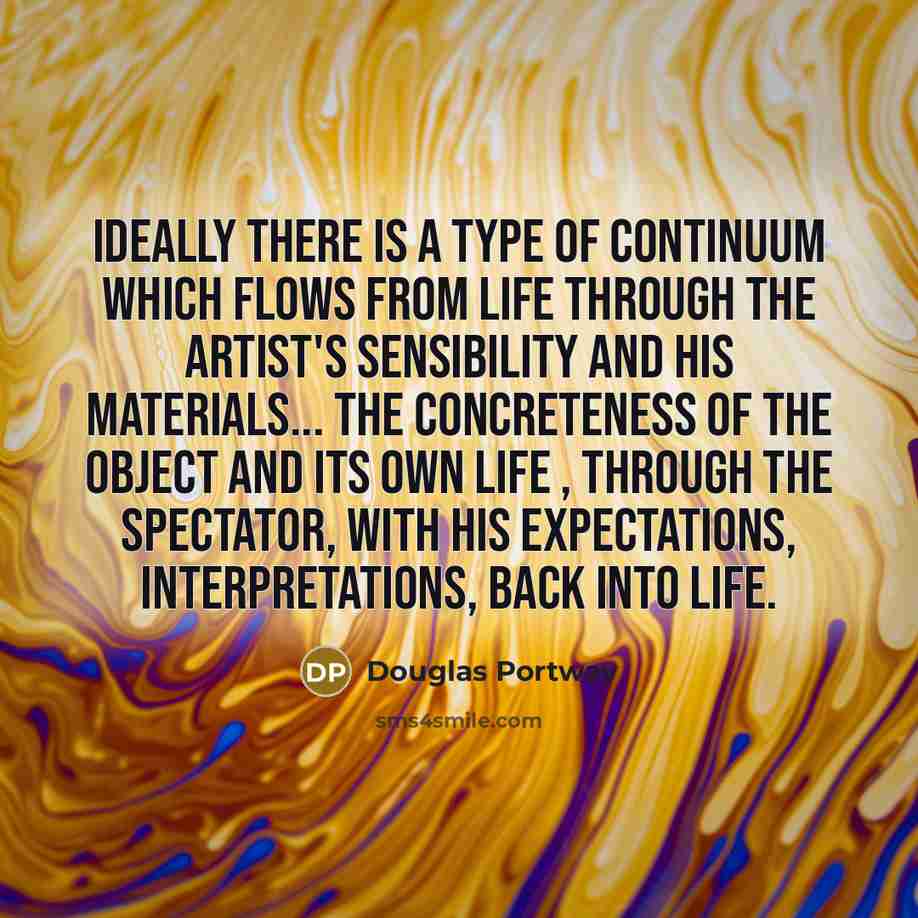 “Ideally there is a type of continuum which flows from life through the artist's sensibility and his materials... the concreteness of the object and its own life , through the spectator, with his expectations, interpretations, back into life.” quote by Douglas Portway