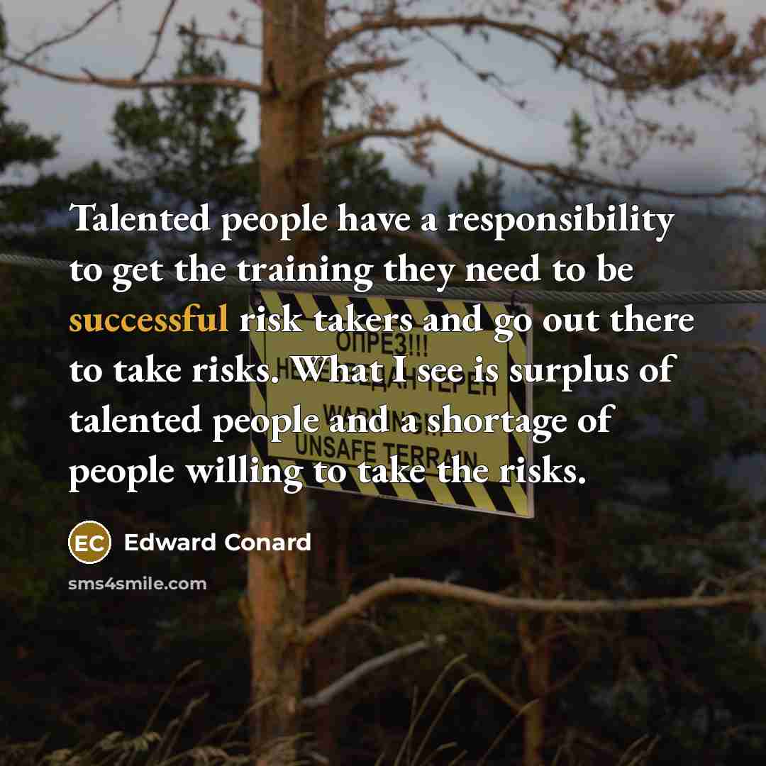 “Talented people have a responsibility to get the training they need to be successful risk takers and go out there to take risks. What I see is surplus of talented people and a shortage of people willing to take the risks.” quote by Edward Conard