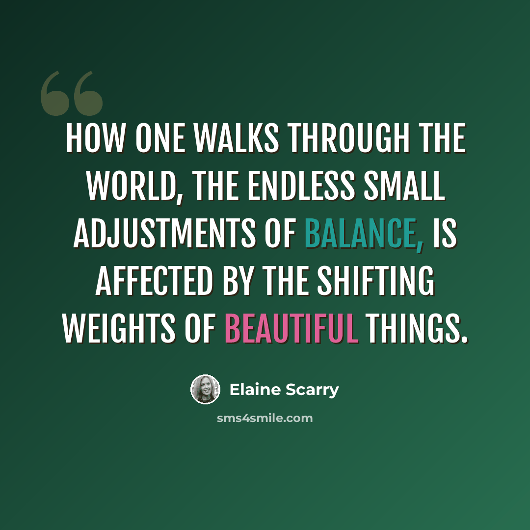 “How one walks through the world, the endless small adjustments of balance, is affected by the shifting weights of beautiful things.” quote by Elaine Scarry