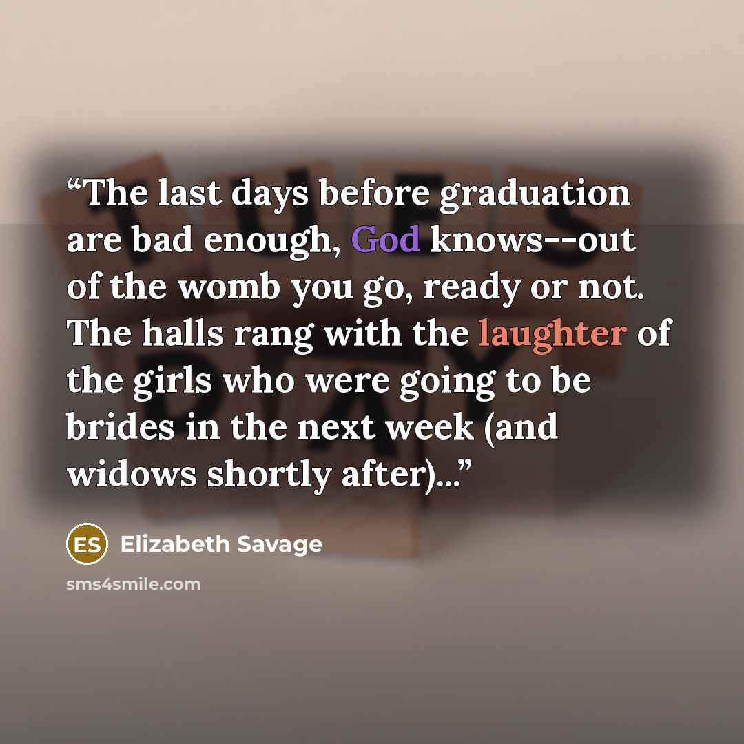 “The last days before graduation are bad enough, God knows--out of the womb you go, ready or not. The halls rang with the laughter of the girls who were going to be brides in the next week (and widows shortly after)...” quote by Elizabeth Savage