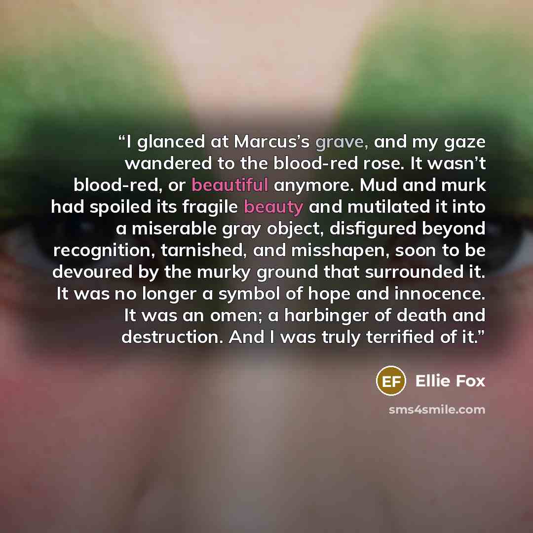 “I glanced at Marcus’s grave, and my gaze wandered to the blood-red rose. It wasn’t blood-red, or beautiful anymore. Mud and murk had spoiled its fragile beauty and mutilated it into a miserable gray object, disfigured beyond recognition, tarnished, and misshapen, soon to be devoured by the murky…” quote by Ellie Fox