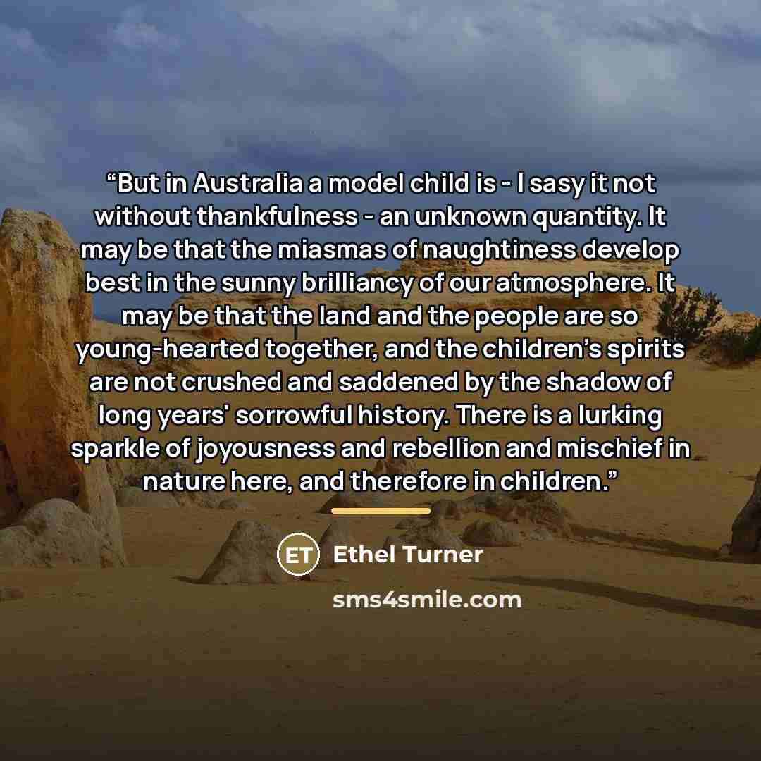 “But in Australia a model child is - I sasy it not without thankfulness - an unknown quantity. It may be that the miasmas of naughtiness develop best in the sunny brilliancy of our atmosphere. It may be that the land and the people are so young-hearted together, and the children's spirits are not…” quote by Ethel Turner