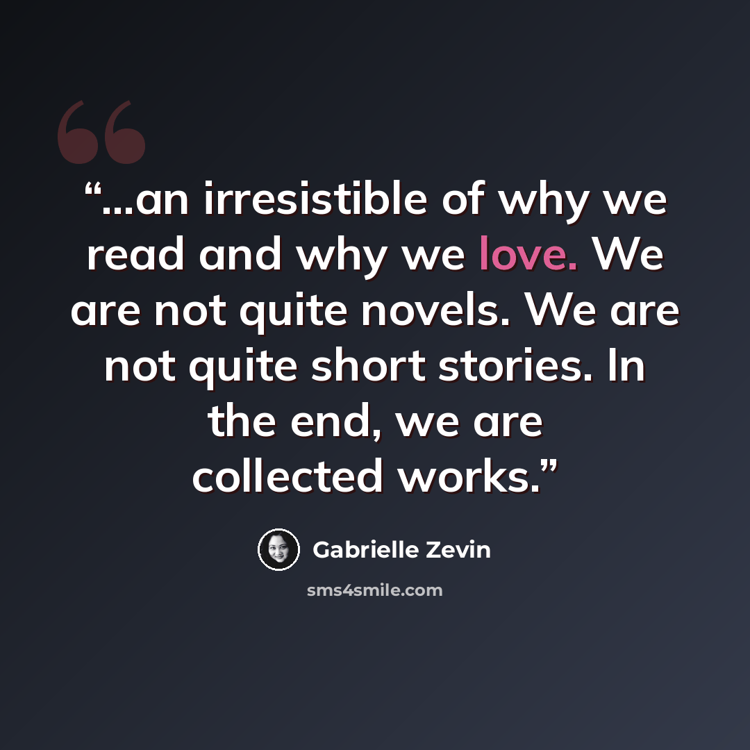 “...an irresistible of why we read and why we love. We are not quite novels. We are not quite short stories. In the end, we are collected works.” quote by Gabrielle Zevin