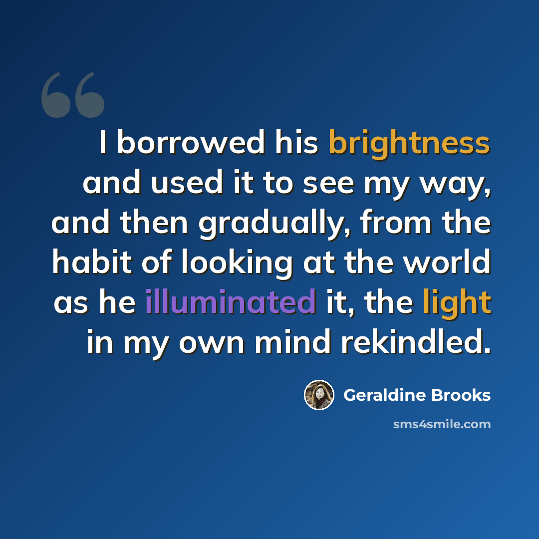 “I borrowed his brightness and used it to see my way, and then gradually, from the habit of looking at the world as he illuminated it, the light in my own mind rekindled.” quote by Geraldine Brooks