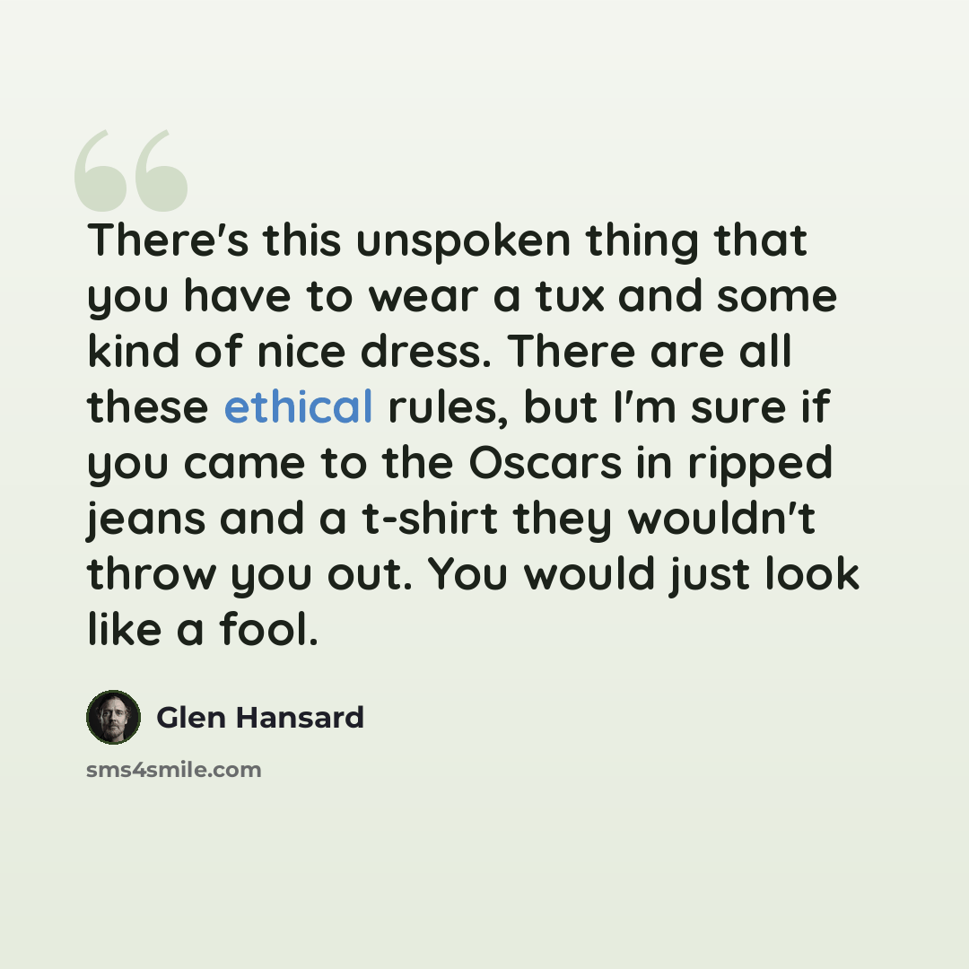 “There's this unspoken thing that you have to wear a tux and some kind of nice dress. There are all these ethical rules, but I'm sure if you came to the Oscars in ripped jeans and a t-shirt they wouldn't throw you out. You would just look like a fool.” quote by Glen Hansard