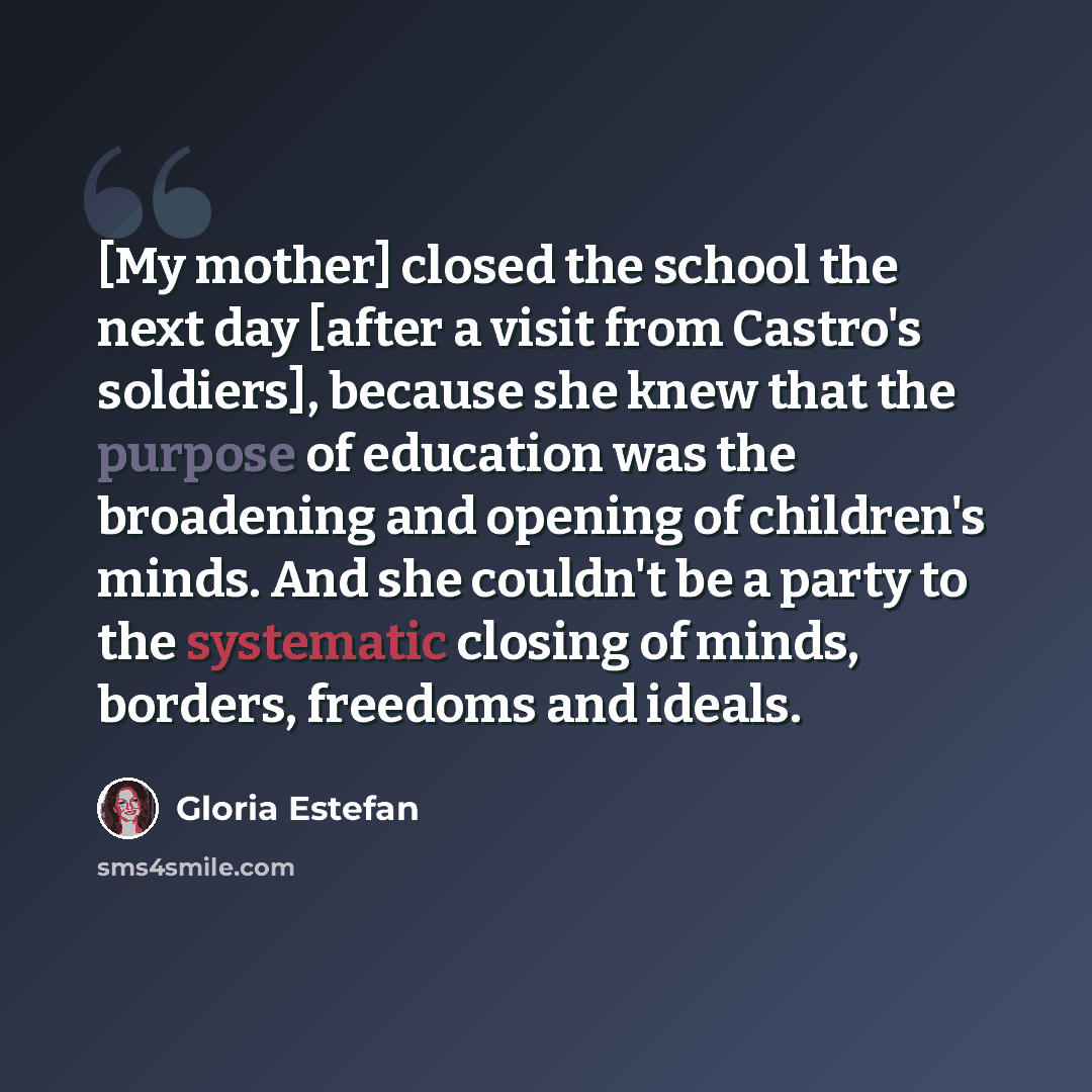 “[My mother] closed the school the next day [after a visit from Castro's soldiers], because she knew that the purpose of education was the broadening and opening of children's minds. And she couldn't be a party to the systematic closing of minds, borders, freedoms and ideals.” quote by Gloria Estefan