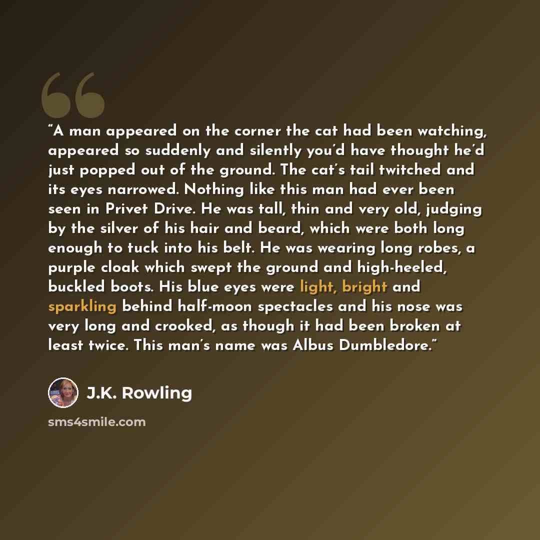 “A man appeared on the corner the cat had been watching, appeared so suddenly and silently you’d have thought he’d just popped out of the ground. The cat’s tail twitched and its eyes narrowed. Nothing like this man had ever been seen in Privet Drive. He was tall, thin and very old, judging by the…” quote by J.K. Rowling