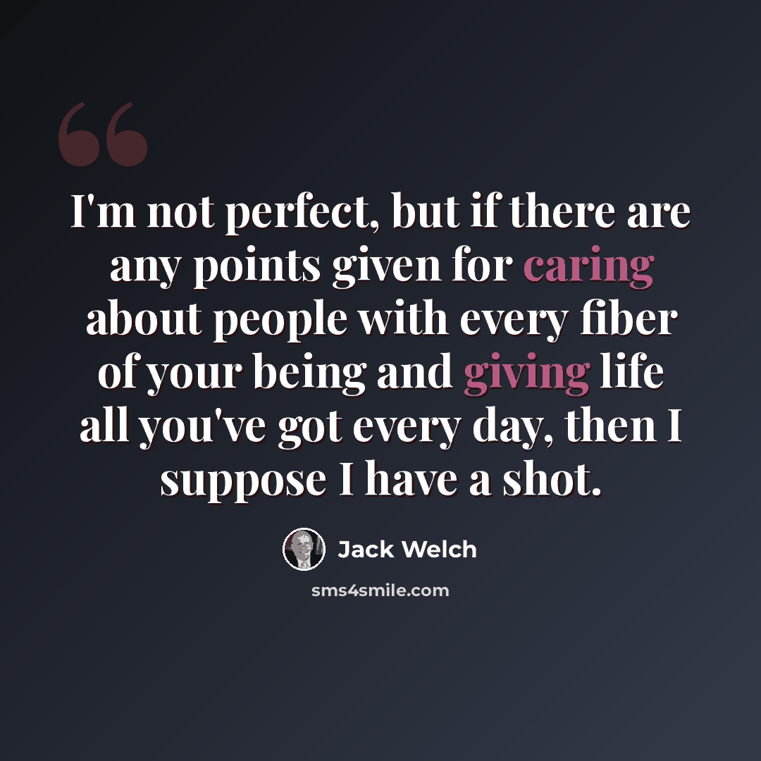 “I'm not perfect, but if there are any points given for caring about people with every fiber of your being and giving life all you've got every day, then I suppose I have a shot.” quote by Jack Welch