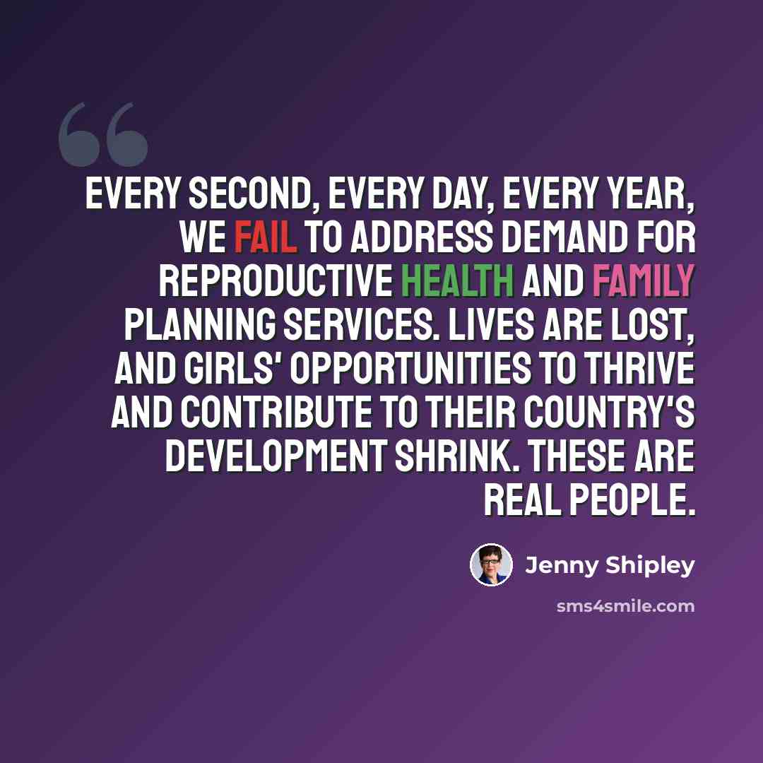 “Every second, every day, every year, we fail to address demand for reproductive health and family planning services. Lives are lost, and girls' opportunities to thrive and contribute to their country's development shrink. These are real people.” quote by Jenny Shipley