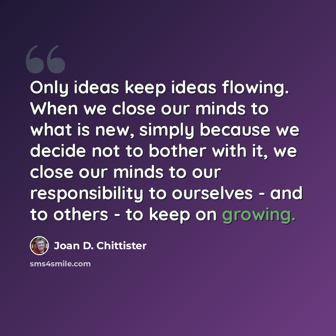 “Only ideas keep ideas flowing. When we close our minds to what is new, simply because we decide not to bother with it, we close our minds to our responsibility to ourselves - and to others - to keep on growing.” quote by Joan D. Chittister