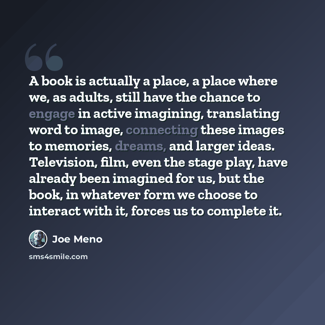“A book is actually a place, a place where we, as adults, still have the chance to engage in active imagining, translating word to image, connecting these images to memories, dreams, and larger ideas. Television, film, even the stage play, have already been imagined for us, but the book, in…” quote by Joe Meno