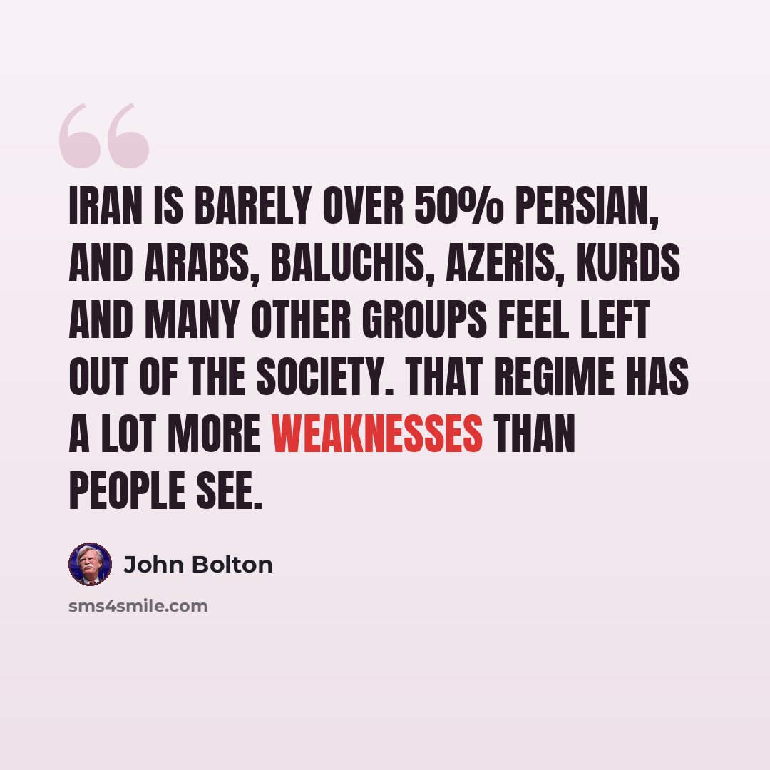 “Iran is barely over 50% Persian, and Arabs, Baluchis, Azeris, Kurds and many other groups feel left out of the society. That regime has a lot more weaknesses than people see.” quote by John Bolton