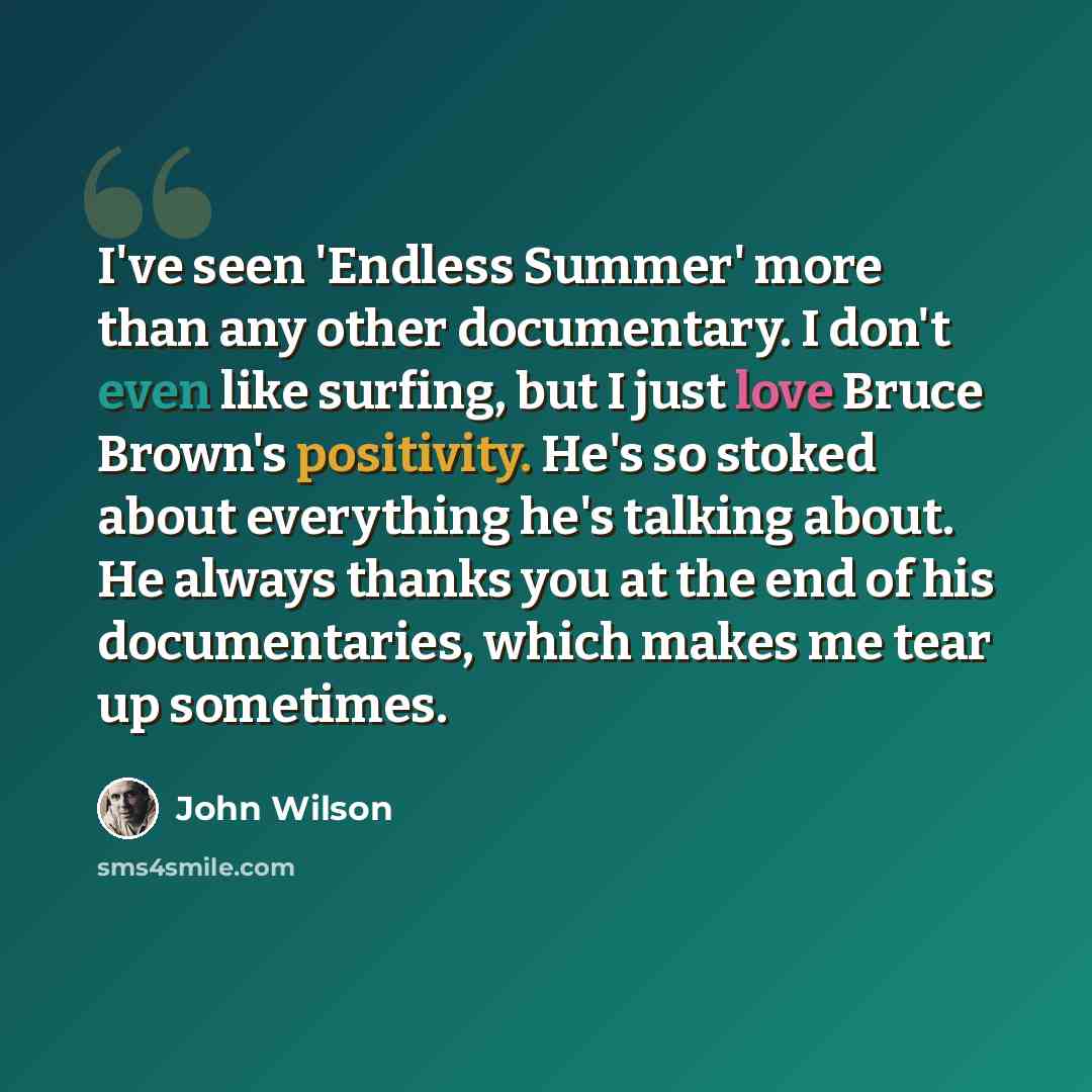 “I've seen 'Endless Summer' more than any other documentary. I don't even like surfing, but I just love Bruce Brown's positivity. He's so stoked about everything he's talking about. He always thanks you at the end of his documentaries, which makes me tear up sometimes.” quote by John Wilson