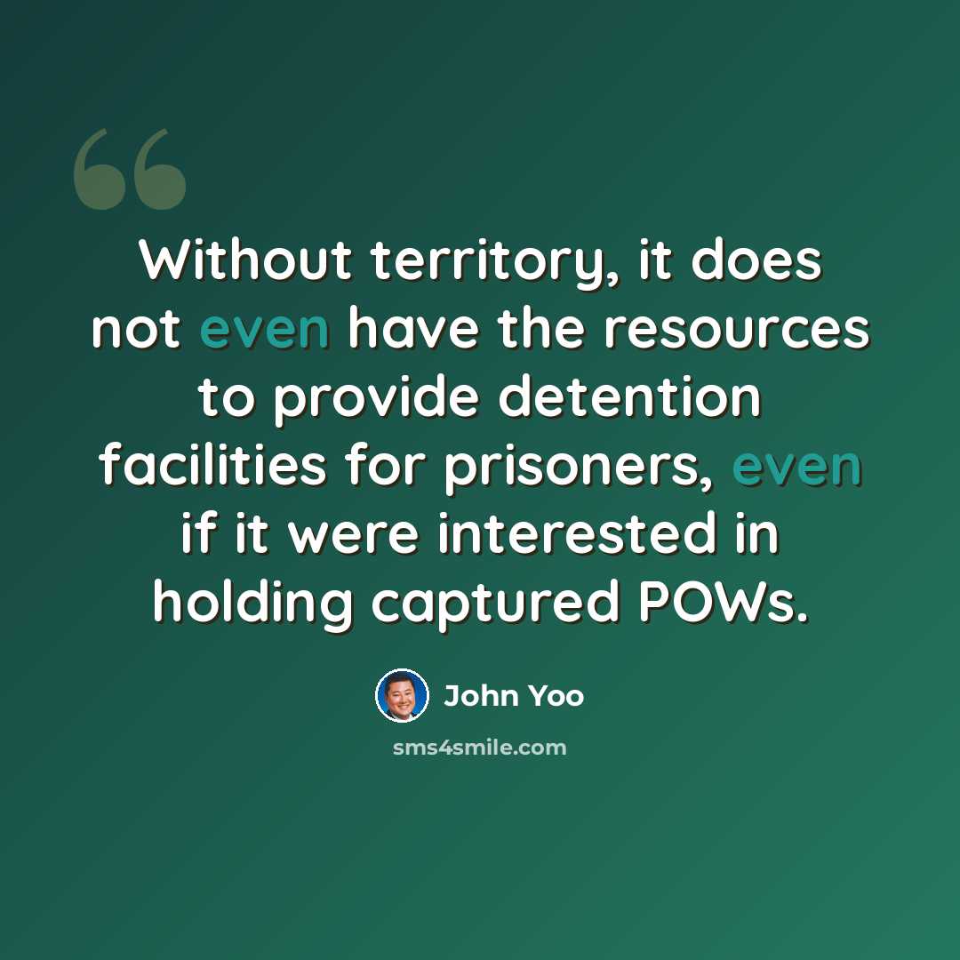 “Without territory, it does not even have the resources to provide detention facilities for prisoners, even if it were interested in holding captured POWs.” quote by John Yoo