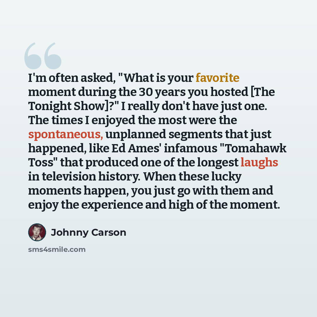“I'm often asked, "What is your favorite moment during the 30 years you hosted [The Tonight Show]?" I really don't have just one. The times I enjoyed the most were the spontaneous, unplanned segments that just happened, like Ed Ames' infamous "Tomahawk Toss" that produced one of the longest laughs…” quote by Johnny Carson