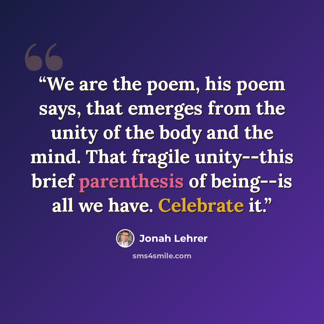 “We are the poem, his poem says, that emerges from the unity of the body and the mind. That fragile unity--this brief parenthesis of being--is all we have. Celebrate it.” quote by Jonah Lehrer
