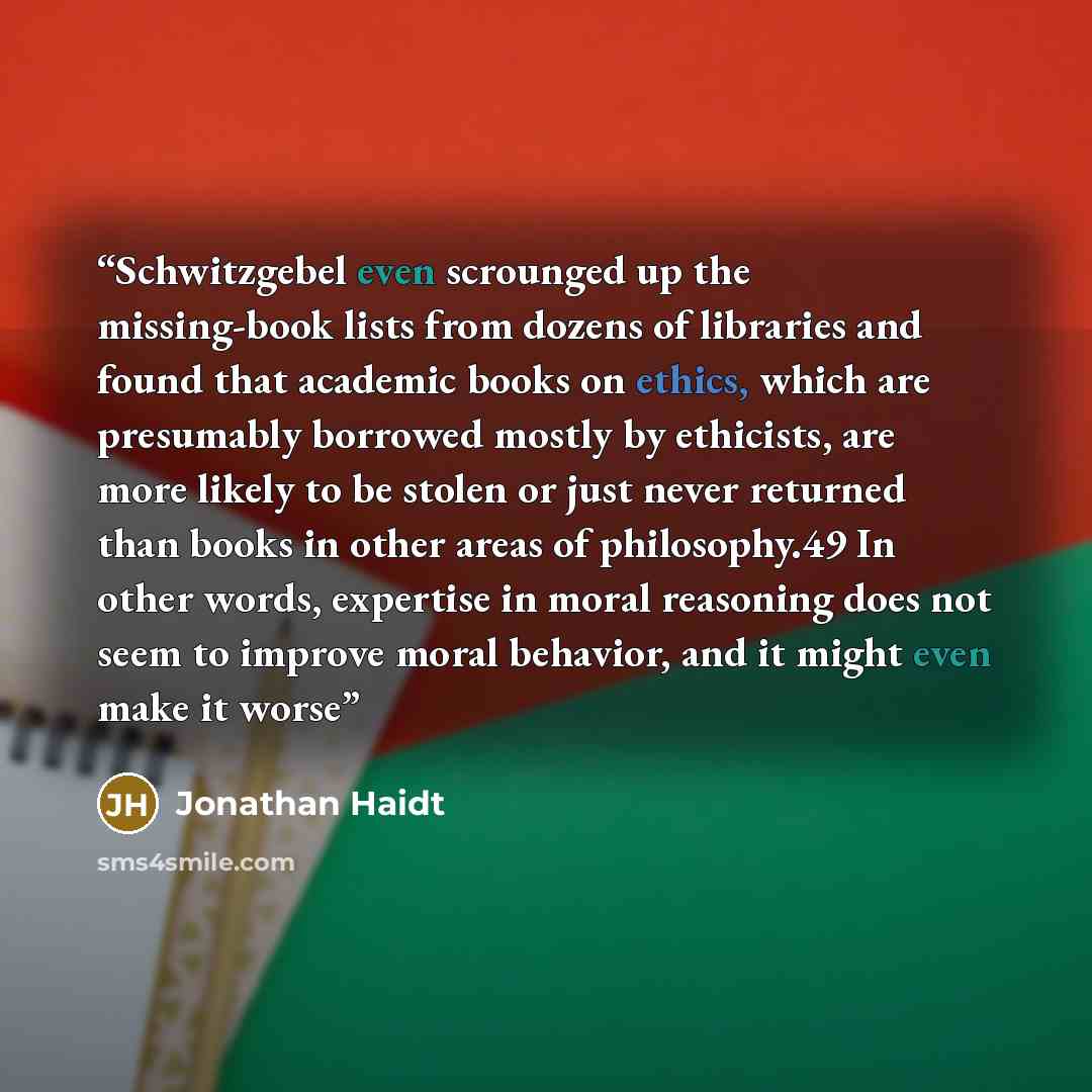 “Schwitzgebel even scrounged up the missing-book lists from dozens of libraries and found that academic books on ethics, which are presumably borrowed mostly by ethicists, are more likely to be stolen or just never returned than books in other areas of philosophy.49 In other words, expertise in…” quote by Jonathan Haidt